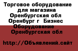 Торговое оборудование  для магазина - Оренбургская обл., Оренбург г. Бизнес » Оборудование   . Оренбургская обл.